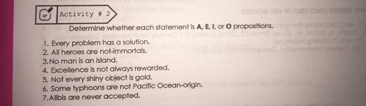 E Activity # 2
AD E02UE IMK2 02ED IM H2 WODNTE
Determine whether each statement is A, E, I, or O propositions.
(1OSTO nomi2
riotox A oodu
oninalduineon9
meriipM loeneO 1OS0
1. Every problem has a solution.
2. All heroes are not-immortals.
3.No man is an island.
4. Excellence is not always rewarded.
5. Not every shiny object is gold.
6. Some typhoons are not Pacific Ocean-origin.
7.Alibis are never accepted.
