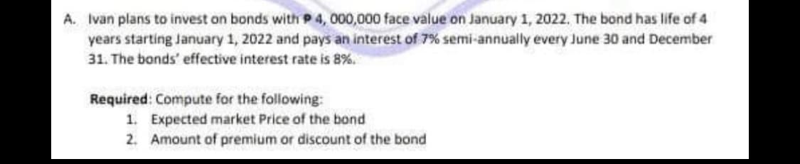 A. Ivan plans to invest on bonds with P 4, 000,000 face value on January 1, 2022, The bond has life of 4
years starting January 1, 2022 and pays an interest of 7% semi-annually every June 30 and December
31. The bonds' effective interest rate is 8%.
Required: Compute for the following:
1. Expected market Price of the bond
2. Amount of premium or discount of the bond
