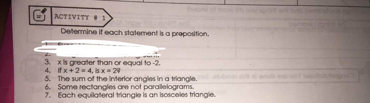 Svont of tnow
=) ACTIVITY # 1
taow
Determine if each statement is a preposition.
3. x is greater than or equal to -2.
4. If x +2= 4, is x 2?
5. The sum of the interior angles in a triangle.
6. Some rectangles are not parallelograms.
7. Each equilateral triangle is an isosceles triangle.
om alt ni anob eo uoY lenoltolutorgno
