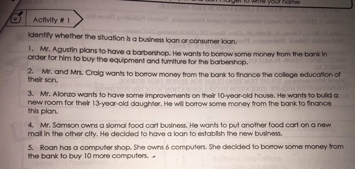 1O write your name
oal sauoH gnilzildu xineod eoitemodtaM iTeus
Activity # 1
Identify whether the situation is a business loan or consumer loan.n
1. Mr. Agustin plans to have a barbershop. He wants to borrow some money from the bank in
order for him to buy the equipment and furniture for the barbershop. MASIMAM-O LAM
RAJUBMI2
2.
Mr. and Mrs. Craig wants to borrow money from the bank to finance the college education of
their son.
JOOH
TCHE
3. Mr. Alonzo wants to have some improvements on their 10-year-old house. He wants to build a
new room for their 13-year-old daughter. He will borrow some money from the bank to finance
this plan.
4. Mr. Samson owns a siomai food cart business. He wants to put another food cart on a new
mall in the other city. He decided to have a loan to establish the new business.
5. Roan has a computer shop. She owns 6 computers. She decided to borow some money from
the bank to buy 10 more computers.
