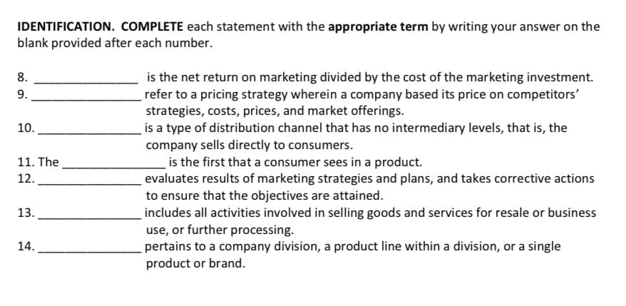 IDENTIFICATION. COMPLETE each statement with the appropriate term by writing your answer on the
blank provided after each number.
is the net return on marketing divided by the cost of the marketing investment.
refer to a pricing strategy wherein a company based its price on competitors'
strategies, costs, prices, and market offerings.
is a type of distribution channel that has no intermediary levels, that is, the
company sells directly to consumers.
is the first that a consumer sees in a product.
evaluates results of marketing strategies and plans, and takes corrective actions
to ensure that the objectives are attained.
includes all activities involved in selling goods and services for resale or business
use, or further processing.
pertains to a company division, a product line within a division, or a single
product or brand.
8.
9.
10.
11. The
12.
13.
14.
