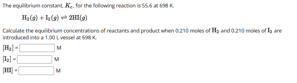 The equilibrium constant, Kc, for the following reaction is 55.6 at 698 K.
H₂(g) + 12 (9)
2HI(g)
Calculate the equilibrium concentrations of reactants and product when 0.210 moles of H₂ and 0.210 moles of I2 are
introduced into a 1.00 L vessel at 698 K.
[H₂] =
M
[12] =
=
[HI] = |
M
M