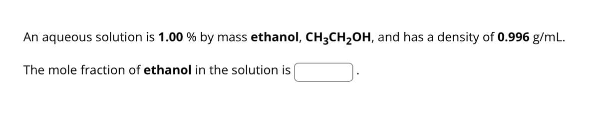 An aqueous solution is 1.00 % by mass ethanol, CH³CH₂OH, and has a density of 0.996 g/mL.
The mole fraction of ethanol in the solution is