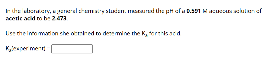 In the laboratory, a general chemistry student measured the pH of a 0.591 M aqueous solution of
acetic acid to be 2.473.
Use the information she obtained to determine the K₂ for this acid.
K₂(experiment) =