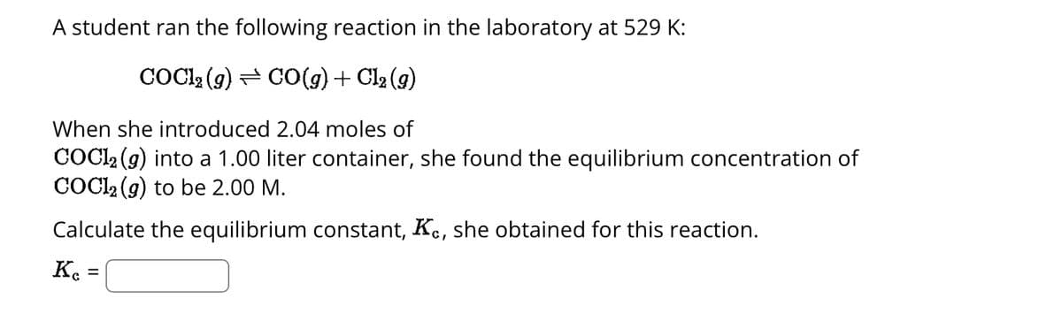 A student ran the following reaction in the laboratory at 529 K:
COCl₂(g) → CO(g) + Cl₂ (9)
When she introduced 2.04 moles of
COC1₂ (9) into a 1.00 liter container, she found the equilibrium concentration of
COC12 (g) to be 2.00 M.
Calculate the equilibrium constant, Kc, she obtained for this reaction.
Kc =