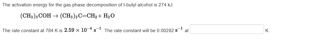 The activation energy for the gas phase decomposition of t-butyl alcohol is 274 kJ.
(CH3)3 COH → (CH3)2 C=CH2+ H₂O
The rate constant at 784 K is 2.59 x 104 s The rate constant will be 0.00282 s
-4
-1
-1
at
K.
