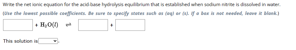 Write the net ionic equation for the acid-base hydrolysis equilibrium that is established when sodium nitrite is dissolved in water.
(Use the lowest possible coefficients. Be sure to specify states such as (aq) or (s). If a box is not needed, leave it blank.)
+ H₂O (1)
This solution is