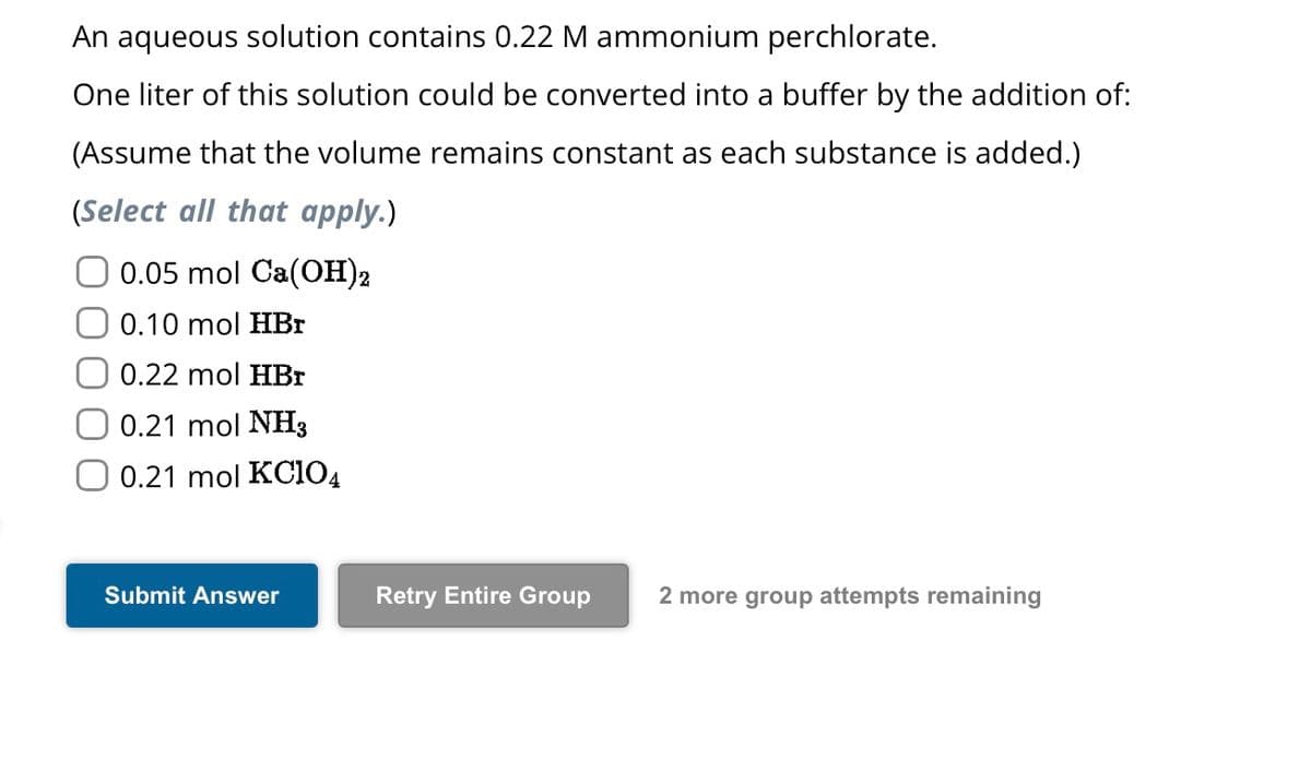 An aqueous solution contains 0.22 M ammonium perchlorate.
One liter of this solution could be converted into a buffer by the addition of:
(Assume that the volume remains constant as each substance is added.)
(Select all that apply.)
0.05 mol Ca(OH)2
O 0.10 mol HBr
0.22 mol HBr
0.21 mol NH3
O 0.21 mol KC104
Submit Answer
Retry Entire Group 2 more group attempts remaining