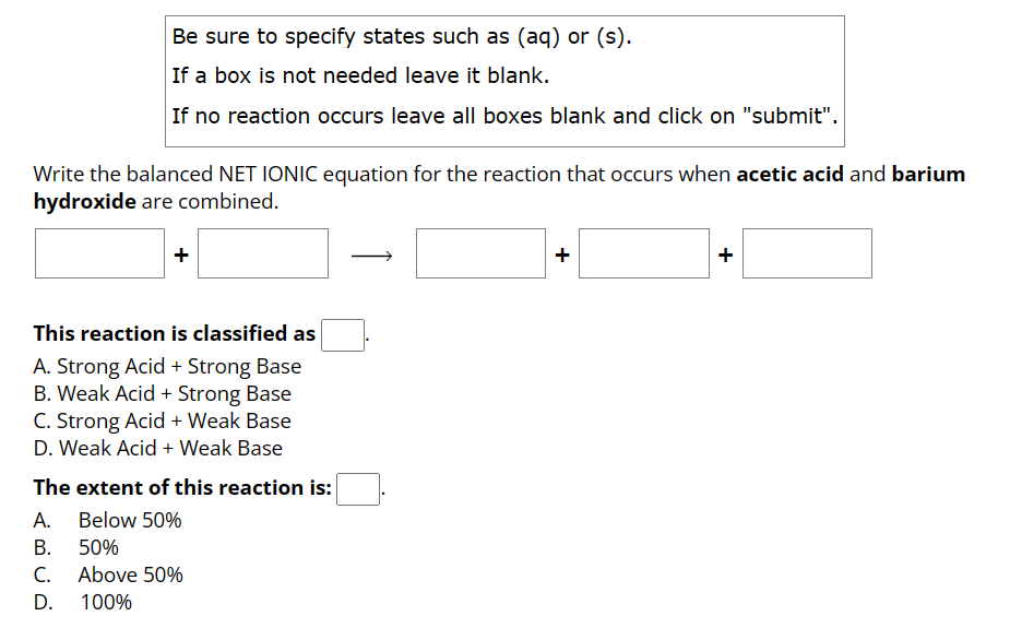 Be sure to specify states such as (aq) or (s).
If a box is not needed leave it blank.
If no reaction occurs leave all boxes blank and click on "submit".
Write the balanced NET IONIC equation for the reaction that occurs when acetic acid and barium
hydroxide are combined.
This reaction is classified as
A. Strong Acid + Strong Base
B. Weak Acid + Strong Base
C. Strong Acid + Weak Base
D. Weak Acid + Weak Base
The extent of this reaction is:
Below 50%
A.
B. 50%
C. Above 50%
D.
100%
+
+