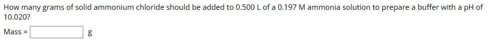 How many grams of solid ammonium chloride should be added to 0.500 L of a 0.197 M ammonia solution to prepare a buffer with a pH of
10.020?
Mass=
g