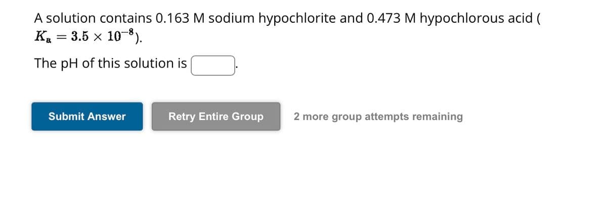 A solution contains 0.163 M sodium hypochlorite and 0.473 M hypochlorous acid (
K₂ = 3.5 × 10−8).
The pH of this solution is
Submit Answer
Retry Entire Group 2 more group attempts remaining