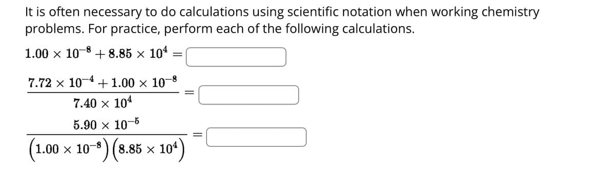 It is often necessary to do calculations using scientific notation when working chemistry
problems. For practice, perform each of the following calculations.
1.00 × 108 +8.85 × 10¹
=
7.72 × 10 +1.00 × 10¯
-4
-8
7.40 × 10¹
5.90 × 10-5
1.00 × 10-³) (8.85 × 104)