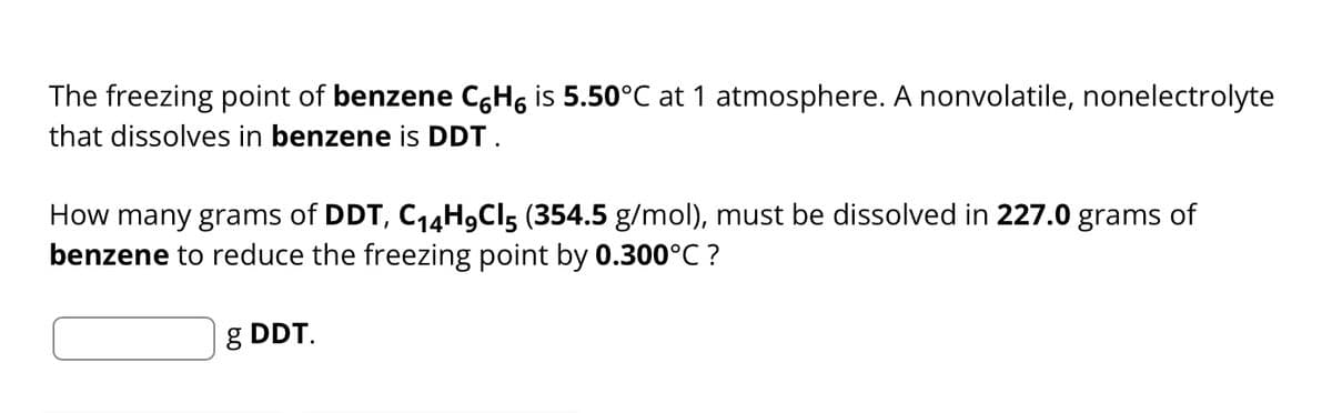 The freezing point of benzene C6H6 is 5.50°C at 1 atmosphere. A nonvolatile, nonelectrolyte
that dissolves in benzene is DDT.
How many grams of DDT, C₁4H9C5 (354.5 g/mol), must be dissolved in 227.0 grams of
benzene to reduce the freezing point by 0.300°C ?
g DDT.