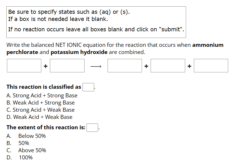 Be sure to specify states such as (aq) or (s).
If a box is not needed leave it blank.
If no reaction occurs leave all boxes blank and click on "submit".
Write the balanced NET IONIC equation for the reaction that occurs when ammonium
perchlorate and potassium hydroxide are combined.
This reaction is classified as
A. Strong Acid + Strong Base
B. Weak Acid + Strong Base
C. Strong Acid + Weak Base
D. Weak Acid + Weak Base
The extent of this reaction is:
A. Below 50%
B.
50%
C.
Above 50%
D.
100%
+
+