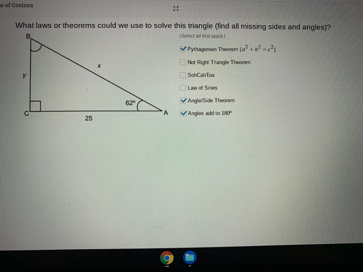 w of Cosines
What laws or theorems could we use to solve this triangle (find all missing sides and angles)?
(Select all that apply.)
V Pythagorean Theorem (a + b2 = c2,
Not Right Triangle Theorem
y
SohCahToa
Law of Sines
62°
VAngle/Side Theorem
A
VAngles add to 180°
25
