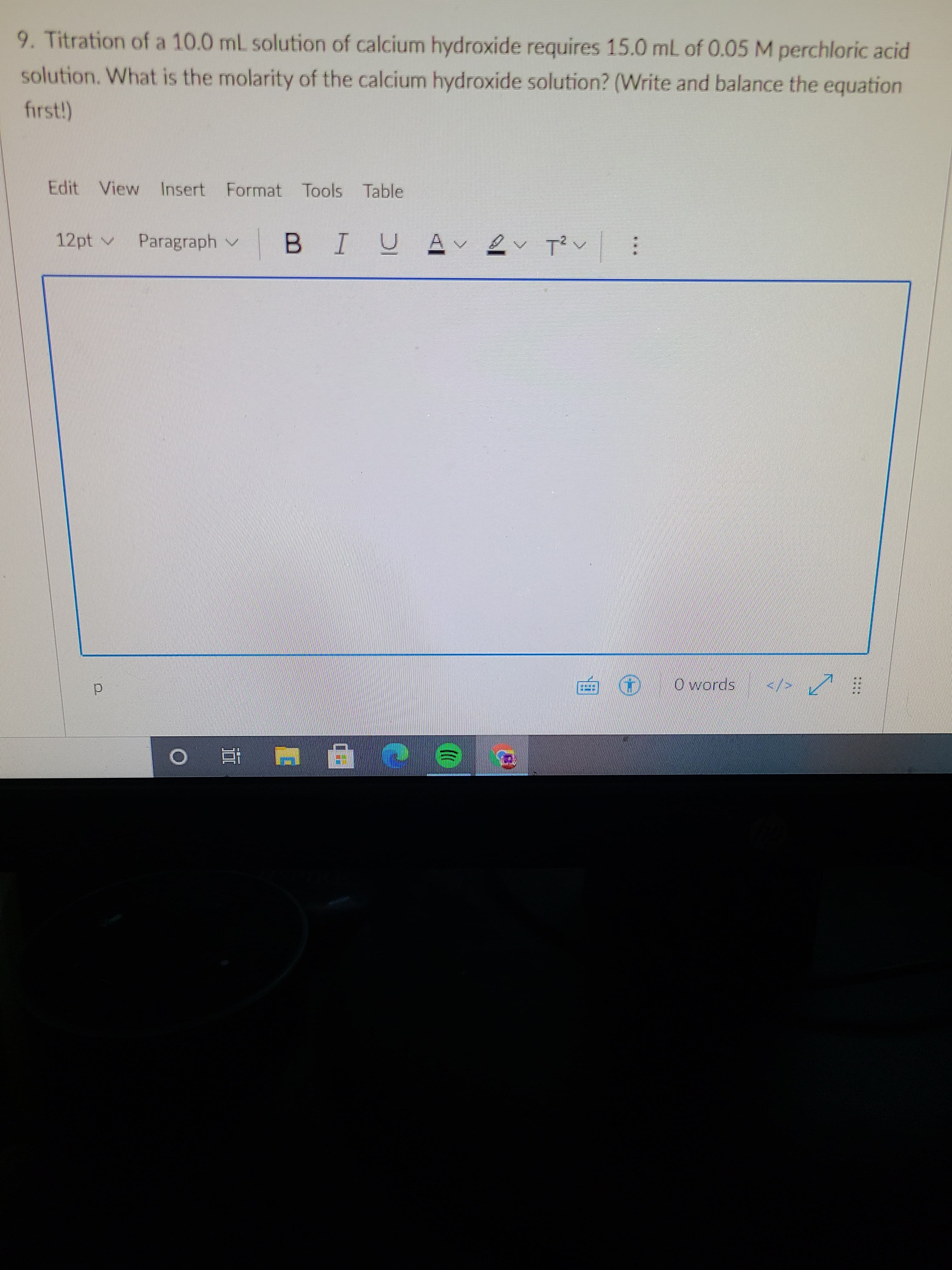 9. Titration of a 10.0 mL solution of calcium hydroxide requires 15.0 mL of 0.05 M perchloric acid
solution. What is the molarity of the calcium hydroxide solution? (Write and balance the equation
first!)
Edit
View
Intert
