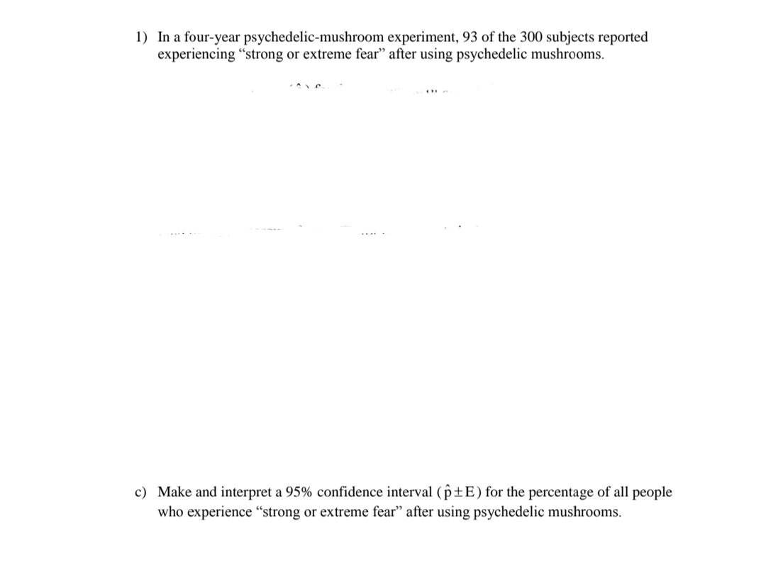 1) In a four-year psychedelic-mushroom experiment, 93 of the 300 subjects reported
experiencing "strong or extreme fear" after using psychedelic mushrooms.
c) Make and interpret a 95% confidence interval (p±E) for the percentage of all people
who experience "strong or extreme fear" after using psychedelic mushrooms.
