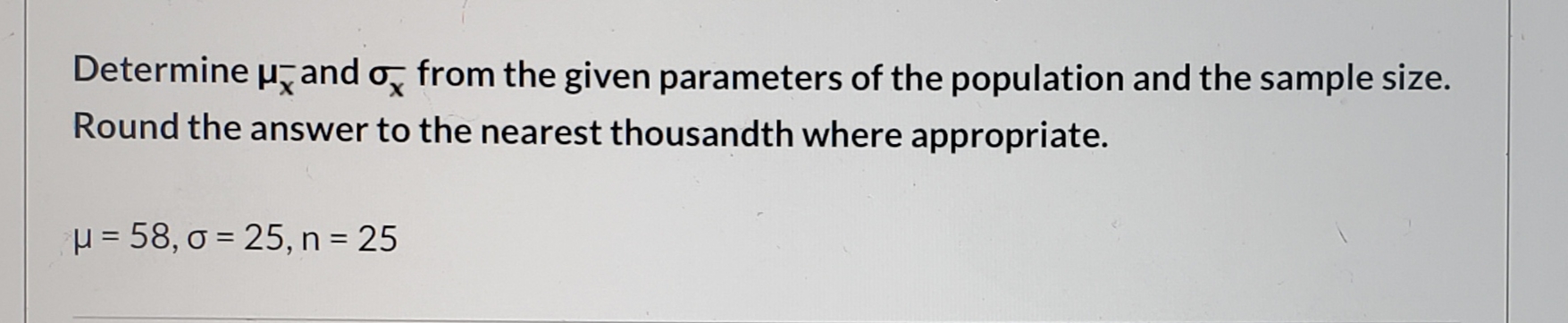 Determine u, and o, from the given parameters of the population and the sample size.
Round the answer to the nearest thousandth where appropriate.
H = 58, o = 25, n = 25
