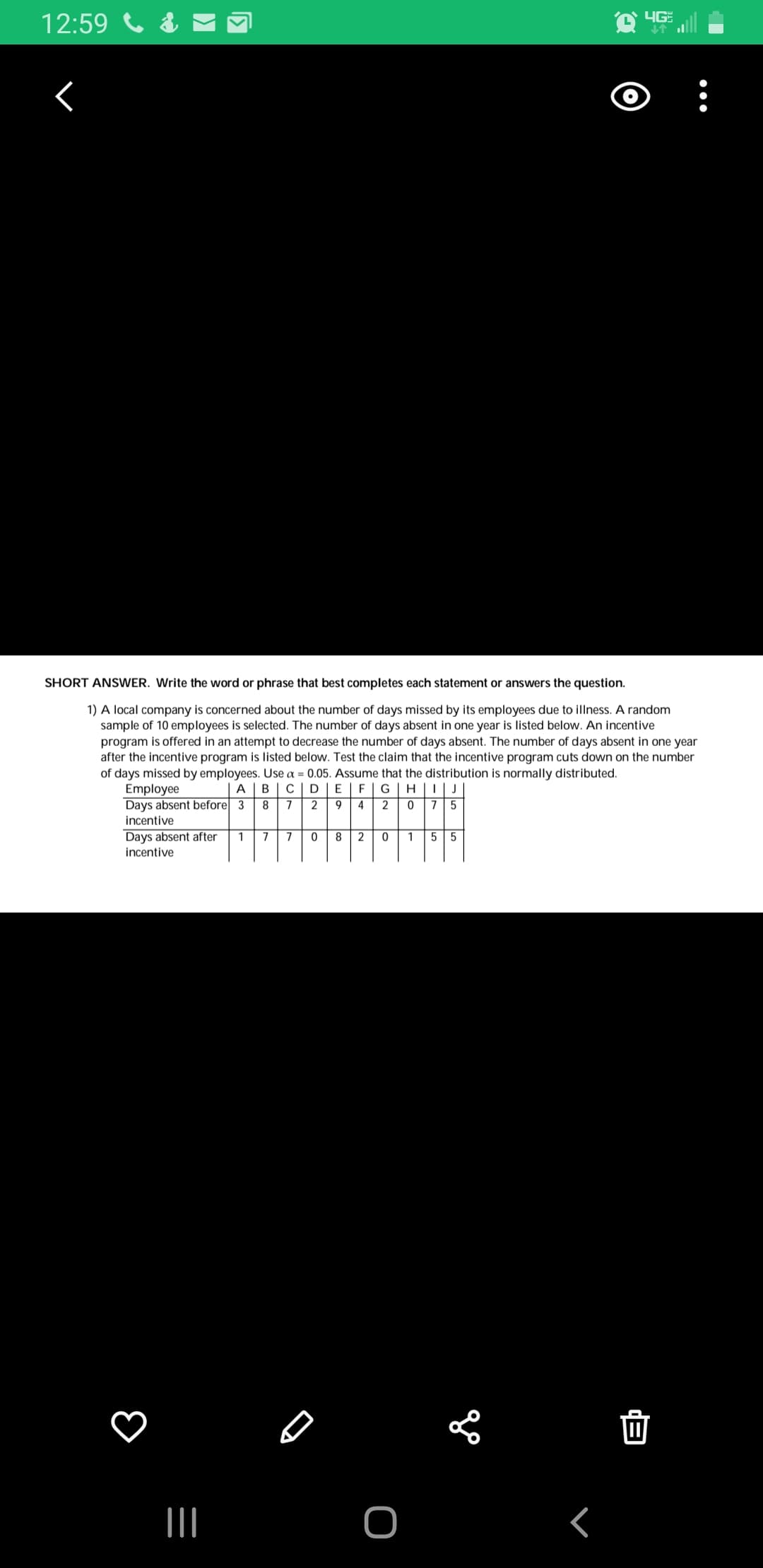 YG
SHORT ANSWER. Write the word or phrase that best completes each statement or answers the question.
1) A local company is concerned about the number of days missed by its employees due to illness. A random
sample of 10 employees is selected. The number of days absent in one year is listed below. An incentive
program is offered in an attempt to decrease the number of days absent. The number of days absent in one year
after the incentive program is listed below. Test the claim that the incentive program cuts down on the number
of days missed by employees. Use a = 0.05. Assume that the distribution is normally distributed.
Employee
Days absent before 3
incentive
E | F|G| H ||| J
9 4 2
B
Days absent after
incentive
2
