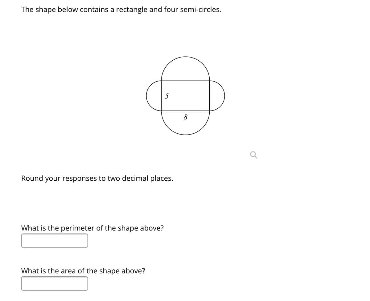 The shape below contains a rectangle and four semi-circles.
:
Round your responses to two decimal places.
What is the perimeter of the shape above?
What is the area of the shape above?
Q