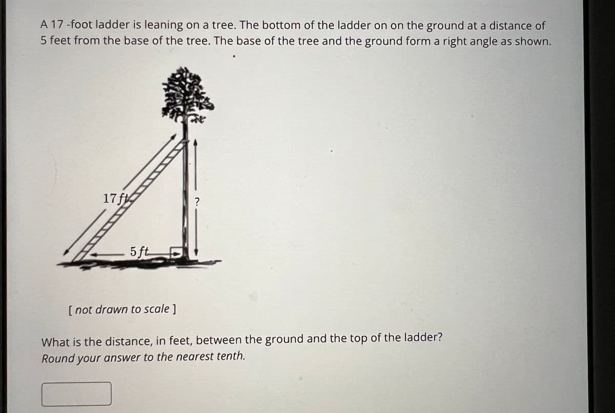 A 17 -foot ladder is leaning on a tree. The bottom of the ladder on on the ground at a distance of
5 feet from the base of the tree. The base of the tree and the ground form a right angle as shown.
17 f
5 ft
[not drawn to scale]
?
What is the distance, in feet, between the ground and the top of the ladder?
Round your answer to the nearest tenth.