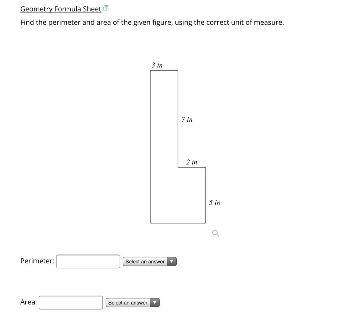 Geometry Formula Sheet
Find the perimeter and area of the given figure, using the correct unit of measure.
Perimeter:
Area:
3 in
Select an answer
Select an answer
7 in
2 in
5 in
O