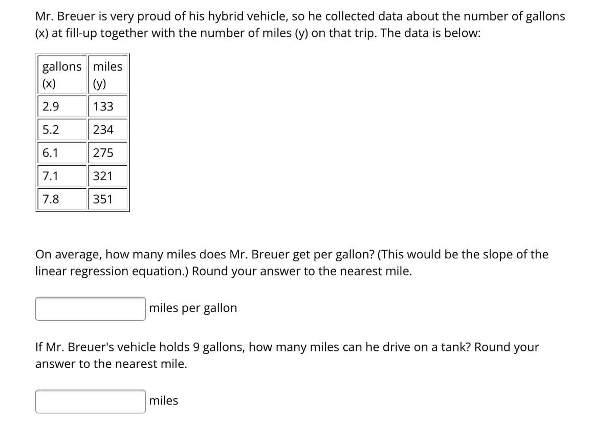 Mr. Breuer is very proud of his hybrid vehicle, so he collected data about the number of gallons
(x) at fill-up together with the number of miles (y) on that trip. The data is below:
gallons miles
(x)
(y)
2.9
133
5.2
234
6.1
275
7.1
321
7.8
351
On average, how many miles does Mr. Breuer get per gallon? (This would be the slope of the
linear regression equation.) Round your answer to the nearest mile.
miles per gallon
If Mr. Breuer's vehicle holds 9 gallons, how many miles can he drive on a tank? Round your
answer to the nearest mile.
miles