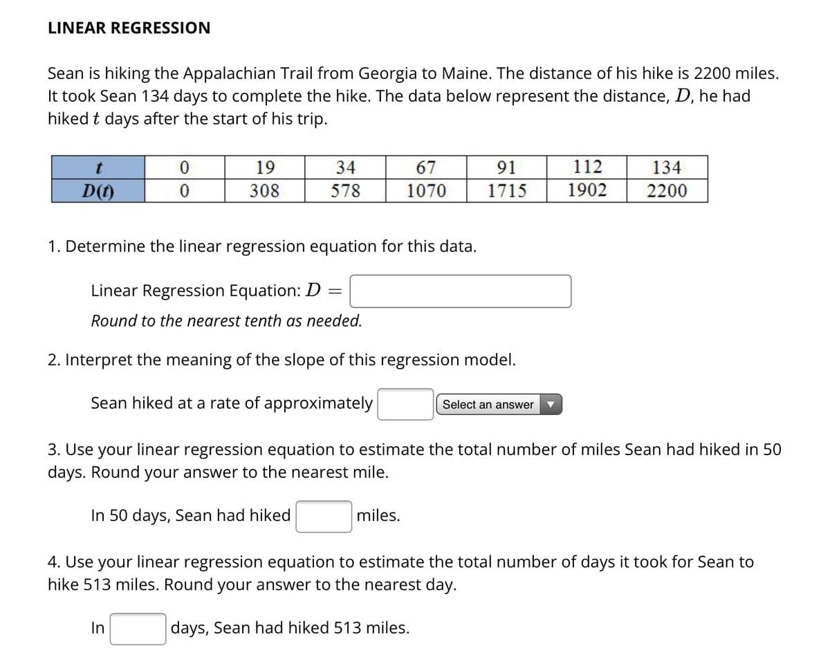 LINEAR REGRESSION
Sean is hiking the Appalachian Trail from Georgia to Maine. The distance of his hike is 2200 miles.
It took Sean 134 days to complete the hike. The data below represent the distance, D, he had
hiked t days after the start of his trip.
t
D(t)
0
0
19
308
34
578
In
1. Determine the linear regression equation for this data.
Linear Regression Equation: D =
Round to the nearest tenth as needed.
67
1070
2. Interpret the meaning of the slope of this regression model.
Sean hiked at a rate of approximately
91
1715
miles.
Select an answer
112
1902
3. Use your linear regression equation to estimate the total number of miles Sean had hiked in 50
days. Round your answer to the nearest mile.
In 50 days, Sean had hiked
4. Use your linear regression equation to estimate the total number of days it took for Sean to
hike 513 miles. Round your answer to the nearest day.
days, Sean had hiked 513 miles.
134
2200