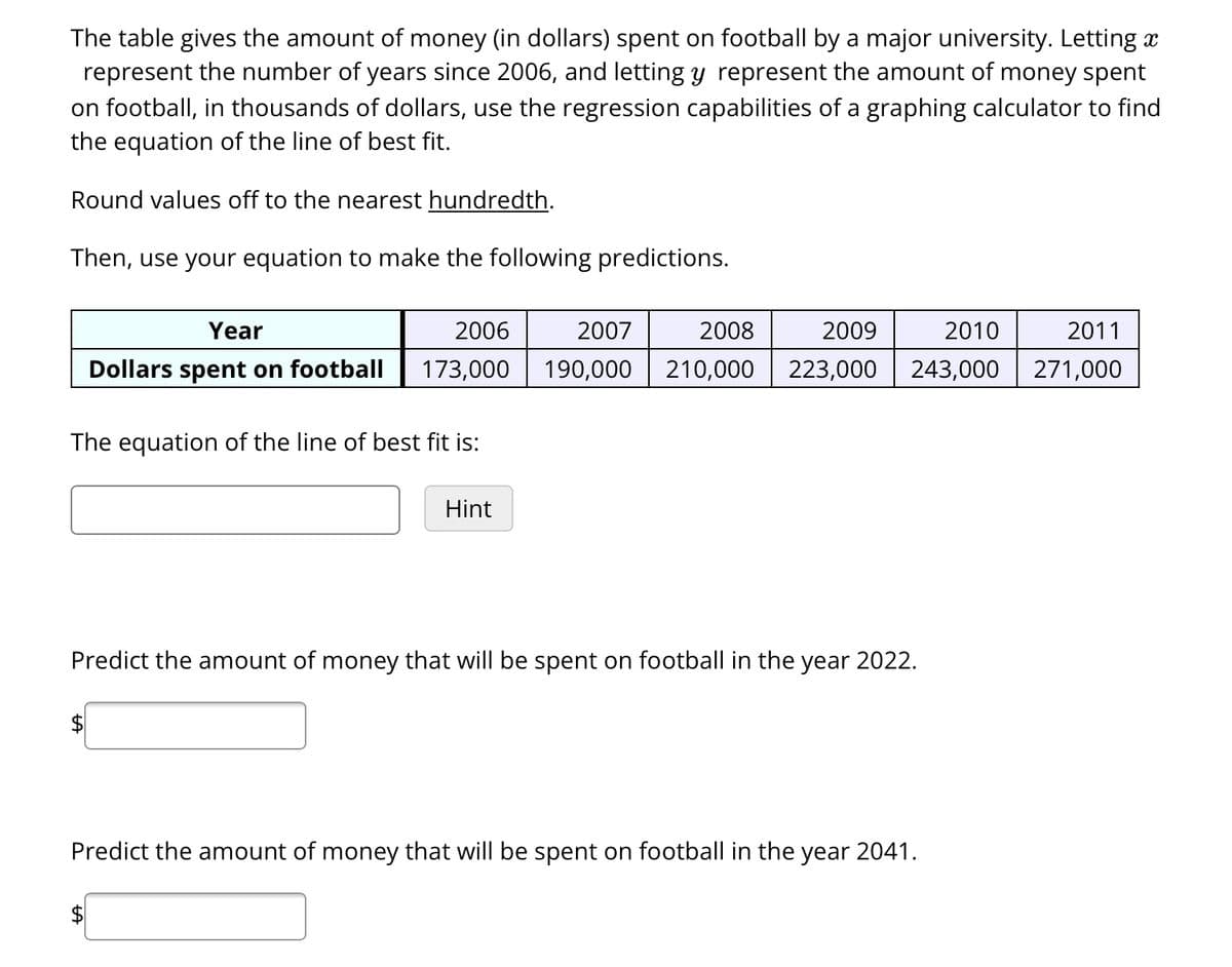 The table gives the amount of money (in dollars) spent on football by a major university. Letting x
represent the number of years since 2006, and letting y represent the amount of money spent
on football, in thousands of dollars, use the regression capabilities of a graphing calculator to find
the equation of the line of best fit.
Round values off to the nearest hundredth.
Then, use your equation to make the following predictions.
Year
2006
Dollars spent on football 173,000
The equation of the line of best fit is:
Hint
2009
2010
2011
2007 2008
19 000 210,000 223,000 243,000 271,000
Predict the amount of money that will be spent on football in the year 2022.
Predict the amount of money that will be spent on football in the year 2041.