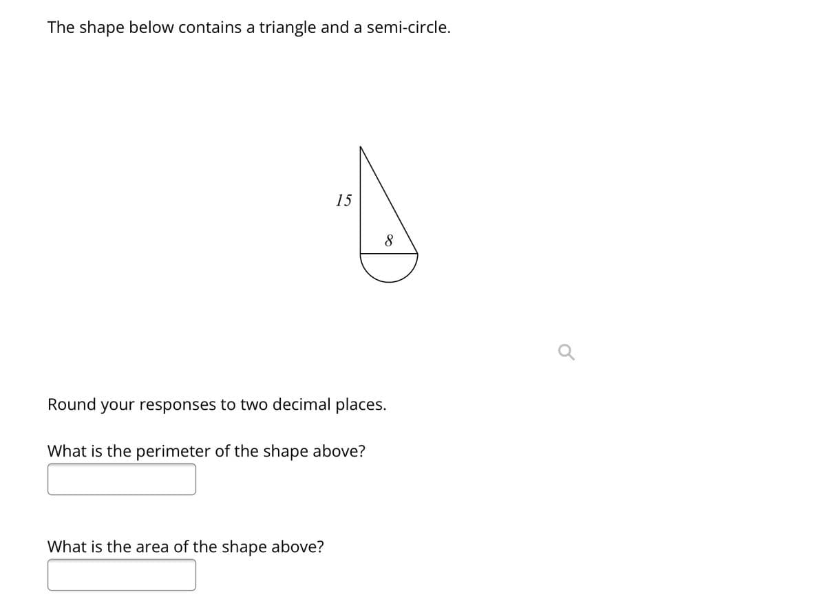 The shape below contains a triangle and a semi-circle.
15
Round your responses to two decimal places.
What is the perimeter of the shape above?
What is the area of the shape above?
a