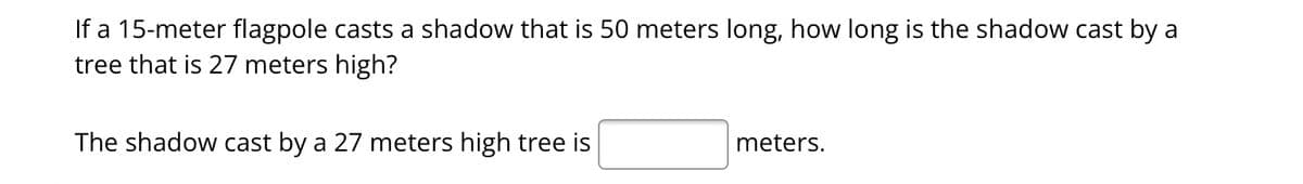 If a 15-meter flagpole casts a shadow that is 50 meters long, how long is the shadow cast by a
tree that is 27 meters high?
The shadow cast by a 27 meters high tree is
meters.