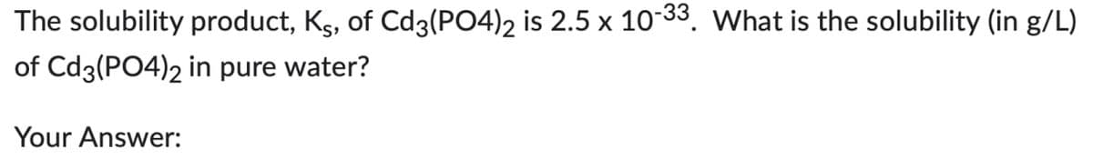 The solubility product, Ks, of Cd3(PO4)2 is 2.5 x 10-33. What is the solubility (in g/L)
of Cd3(PO4)2 in pure water?
Your Answer: