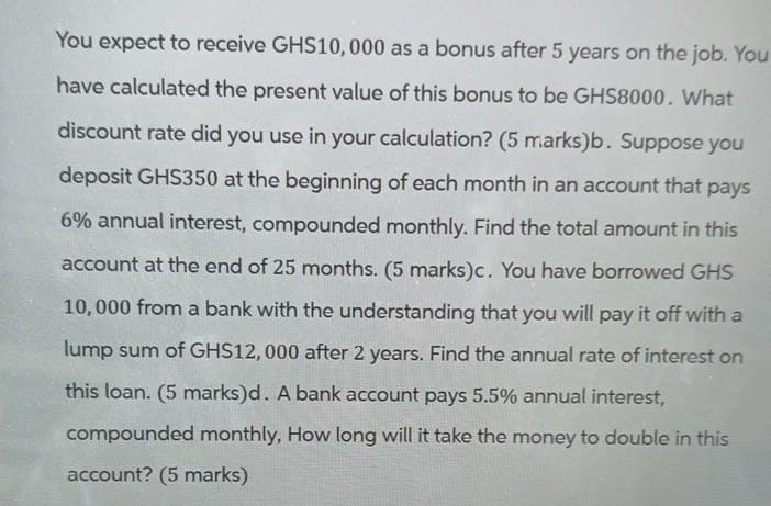 You expect to receive GHS10,000 as a bonus after 5 years on the job. You
have calculated the present value of this bonus to be GHS8000. What
discount rate did you use in your calculation? (5 marks)b. Suppose you
deposit GHS350 at the beginning of each month in an account that pays
6% annual interest, compounded monthly. Find the total amount in this
account at the end of 25 months. (5 marks)c. You have borrowed GHS
10,000 from a bank with the understanding that you will pay it off with a
lump sum of GHS12,000 after 2 years. Find the annual rate of interest on
this loan. (5 marks)d. A bank account pays 5.5% annual interest,
compounded monthly, How long will it take the money to double in this
account? (5 marks)