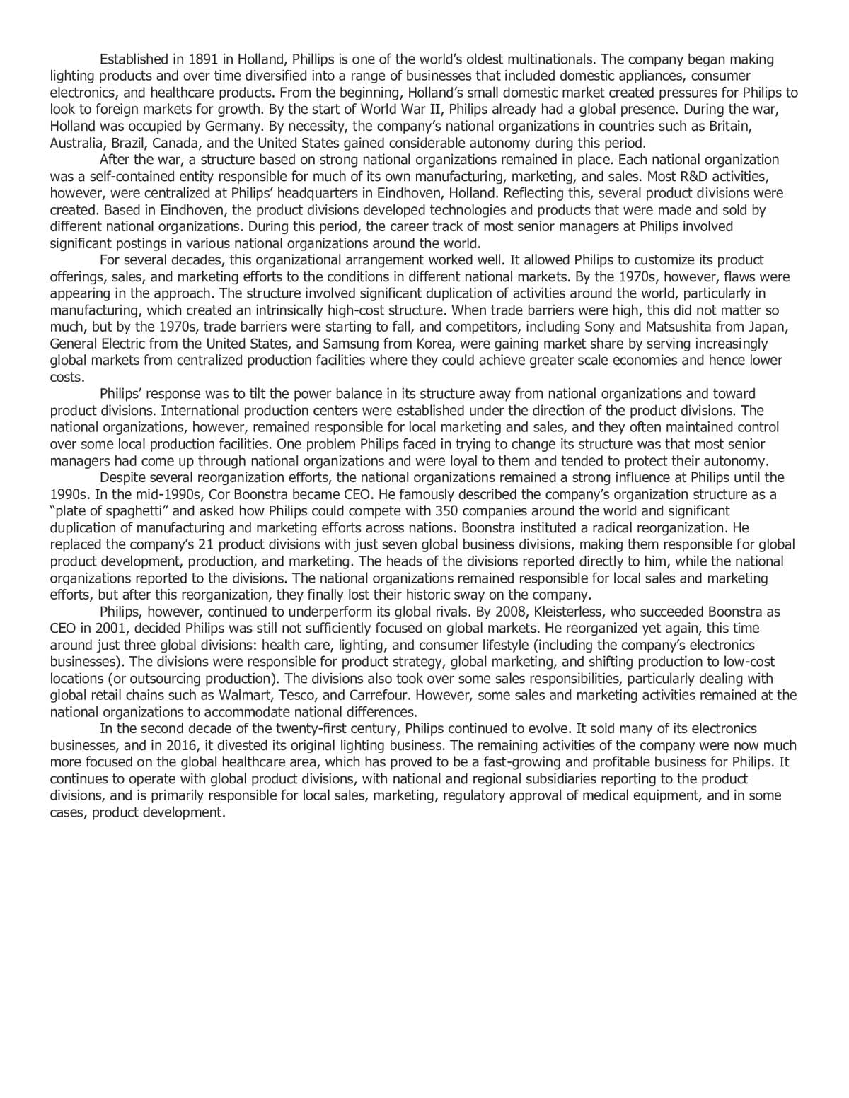 Established in 1891 in Holland, Phillips is one of the world's oldest multinationals. The company began making
lighting products and over time diversified into a range of businesses that included domestic appliances, consumer
electronics, and healthcare products. From the beginning, Holland's small domestic market created pressures for Philips to
look to foreign markets for growth. By the start of World War Philips already had a global presence. During the war,
Holland was occupied by Germany. By necessity, the company's national organizations in countries such as Britain,
Australia, Brazil, Canada, and the United States gained considerable autonomy during this period.
After the war, a structure based on strong national organizations remained in place. Each national organization
was a self-contained entity responsible for much of its own manufacturing, marketing, and sales. Most R&D activities,
however, were centralized at Philips' headquarters in Eindhoven, Holland. Reflecting this, several product divisions were
created. Based in Eindhoven, the product divisions developed technologies and products that were made and sold by
different national organizations. During this period, the career track of most senior managers at Philips involved
significant postings in various national organizations around the world.
For several decades, this organizational arrangement worked well. It allowed Philips to customize its product
offerings, sales, and marketing efforts to the conditions in different national markets. By the 1970s, however, flaws were
appearing in the approach. The structure involved significant duplication of activities around the world, particularly in
manufacturing, which created an intrinsically high-cost structure. When trade barriers were high, this did not matter so
much, but by the 1970s, trade barriers were starting to fall, and competitors, including Sony and Matsushita from Japan,
General Electric from the United States, and Samsung from Korea, were gaining market share by serving increasingly
global markets from centralized production facilities where they could achieve greater scale economies and hence lower
costs.
Philips' response was to tilt the power balance in its structure away from national organizations and toward
product divisions. International production centers were established under the direction of the product divisions. The
national organizations, however, remained responsible for local marketing and sales, and they often maintained control
over some local production facilities. One problem Philips faced in trying to change its structure was that most senior
managers had come up through national organizations and were loyal to them and tended to protect their autonomy.
Despite several reorganization efforts, the national organizations remained a strong influence at Philips until the
1990s. In the mid-1990s, Cor Boonstra became CEO. He famously described the company's organization structure as a
"plate of spaghetti" and asked how Philips could compete with 350 companies around the world and significant
duplication of manufacturing and marketing efforts across nations. Boonstra instituted a radical reorganization. He
replaced the company's 21 product divisions with just seven global business divisions, making them responsible for global
product development, production, and marketing. The heads of the divisions reported directly to him, while the national
organizations reported to the divisions. The national organizations remained responsible for local sales and marketing
efforts, but after this reorganization, they finally lost their historic sway on the company.
Philips, however, continued to underperform its global rivals. By 2008, Kleisterless, who succeeded Boonstra as
CEO in 2001, decided Philips was still not sufficiently focused on global markets. He reorganized yet again, this time
around just three global divisions: health care, lighting, and consumer lifestyle (including the company's electronics
businesses). The divisions were responsible for product strategy, global marketing, and shifting production to low-cost
locations (or outsourcing production). The divisions also took over some sales responsibilities, particularly dealing with
global retail chains such as Walmart, Tesco, and Carrefour. However, some sales and marketing activities remained at the
national organizations to accommodate national differences.
In the second decade of the twenty-first century, Philips continued to evolve. It sold many of its electronics
businesses, and in 2016, it divested its original lighting business. The remaining activities of the company were now much
more focused on the global healthcare area, which has proved to be a fast-growing and profitable business for Philips. It
continues to operate with global product divisions, with national and regional subsidiaries reporting to the product
divisions, and is primarily responsible for local sales, marketing, regulatory approval of medical equipment, and in some
cases, product development.