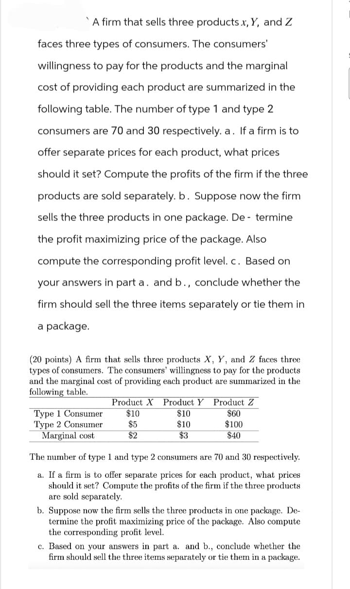 A firm that sells three products X, Y, and Z
faces three types of consumers. The consumers'
willingness to pay for the products and the marginal
cost of providing each product are summarized in the
following table. The number of type 1 and type 2
consumers are 70 and 30 respectively. a. If a firm is to
offer separate prices for each product, what prices
should it set? Compute the profits of the firm if the three
products are sold separately. b. Suppose now the firm
sells the three products in one package. De termine
the profit maximizing price of the package. Also
compute the corresponding profit level. c. Based on
your answers in part a. and b., conclude whether the
firm should sell the three items separately or tie them in
a package.
(20 points) A firm that sells three products X, Y, and Z faces three
types of consumers. The consumers' willingness to pay for the products
and the marginal cost of providing each product are summarized in the
following table.
Product Z
Product X Product Y
Type 1 Consumer
$10
$10
Type 2 Consumer
$5
$10
Marginal cost
$2
$3
$60
$100
$40
The number of type 1 and type 2 consumers are 70 and 30 respectively.
a. If a firm is to offer separate prices for each product, what prices
should it set? Compute the profits of the firm if the three products
are sold separately.
b. Suppose now the firm sells the three products in one package. De-
termine the profit maximizing price of the package. Also compute
the corresponding profit level.
c. Based on your answers in part a. and b., conclude whether the
firm should sell the three items separately or tie them in a package.