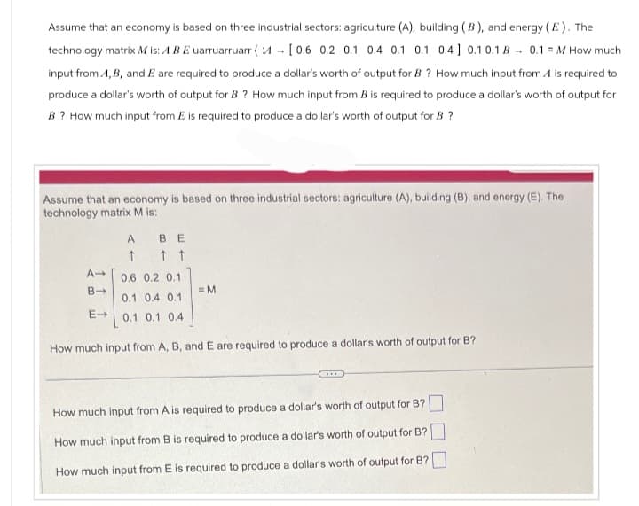 Assume that an economy is based on three industrial sectors: agriculture (A), building (B), and energy (E). The
technology matrix M is: A BE uarruarruarr (4 [0.6 0.2 0.1 0.4 0.1 0.1 0.4] 0.1 0.1 B 0.1 M How much
input from A, B, and E are required to produce a dollar's worth of output for B? How much input from A is required to
produce a dollar's worth of output for B? How much input from B is required to produce a dollar's worth of output for
B? How much input from E is required to produce a dollar's worth of output for B ?
Assume that an economy is based on three industrial sectors: agriculture (A), building (B), and energy (E). The
technology matrix M is:
A BE
↑
↑ ↑
A->
0.6 0.2 0.1
B->
=M
0.1 0.4 0.1
E->
0.1 0.1 0.4
How much input from A, B, and E are required to produce a dollar's worth of output for B?
How much input from A is required to produce a dollar's worth of output for B?
How much input from B is required to produce a dollar's worth of output for B?
How much input from E is required to produce a dollar's worth of output for B?