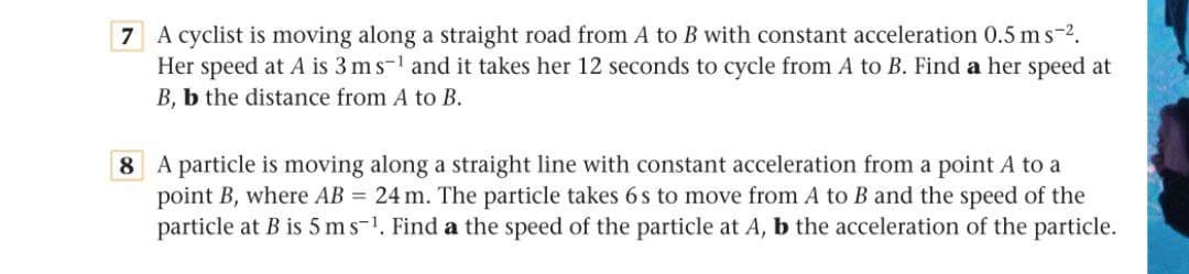 7 A cyclist is moving along a straight road from A to B with constant acceleration 0.5 ms-2.
Her speed at A is 3 ms-1 and it takes her 12 seconds to cycle from A to B. Find a her speed at
B, b the distance from A to B.
8 A particle is moving along a straight line with constant acceleration from a point A to a
point B, where AB = 24 m. The particle takes 6 s to move from A to B and the speed of the
particle at B is 5 ms-1. Find a the speed of the particle at A, b the acceleration of the particle.
