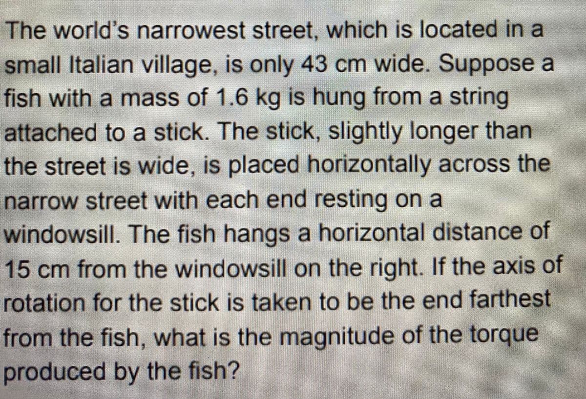 The world's narrowest street, which is located in a
small Italian village, is only 43 cm wide. Suppose a
fish with a mass of 1.6 kg is hung from a string
attached to a stick. The stick, slightly longer than
the street is wide, is placed horizontally across the
narrow street with each end resting on a
windowsill. The fish hangs a horizontal distance of
15 cm from the windowsill on the right. If the axis of
rotation for the stick is taken to be the end farthest
from the fish, what is the magnitude of the torque
produced by the fish?
