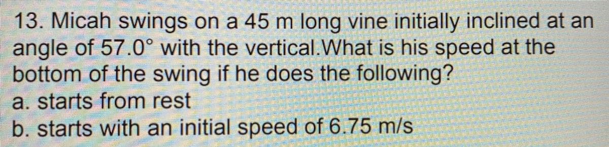 13. Micah swings on a 45 m long vine initially inclined at an
angle of 57.0° with the vertical.What is his speed at the
bottom of the swing if he does the following?
a. starts from rest
b. starts with an initial speed of 6.75 m/s
