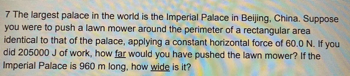 7 The largest palace in the world is the Imperial Palace in Beijing, China. Suppose
you were to push a lawn mower around the perimeter of a rectangular area
identical to that of the palace, applying a constant horizontal force of 60.0 N. If you
did 205000 J of work, how far would you have pushed the lawn mower? If the
Imperial Palace is 960 m long, how wide is it?
