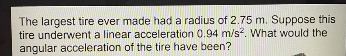 The largest tire ever made had a radius of 2.75 m. Suppose this
tire underwent a linear acceleration 0.94 m/s². What would the
angular acceleration of the tire have been?
