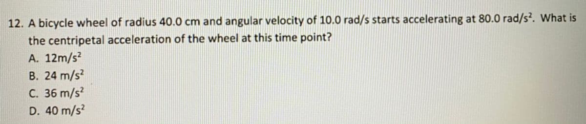 12. A bicycle wheel of radius 40.0 cm and angular velocity of 10.0 rad/s starts accelerating at 80.0 rad/s. What is
the centripetal acceleration of the wheel at this time point?
A. 12m/s?
B. 24 m/s?
C. 36 m/s?
D. 40 m/s?
