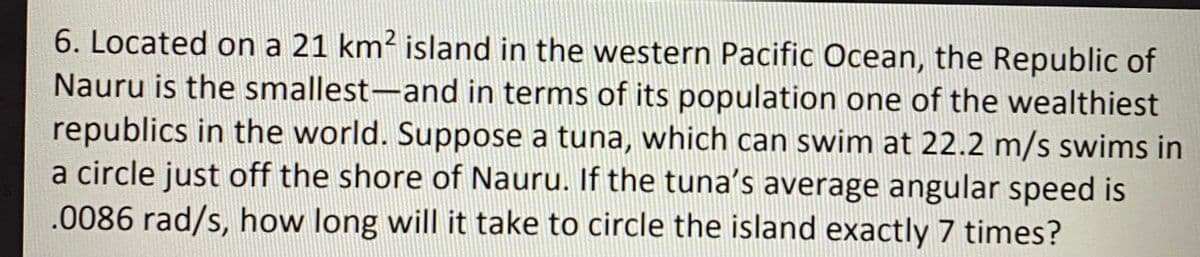 6. Located on a 21 km² island in the western Pacific Ocean, the Republic of
Nauru is the smallest-and in terms of its population one of the wealthiest
republics in the world. Suppose a tuna, which can swim at 22.2 m/s swims in
a circle just off the shore of Nauru. If the tuna's average angular speed is
.0086 rad/s, how long will it take to circle the island exactly 7 times?
