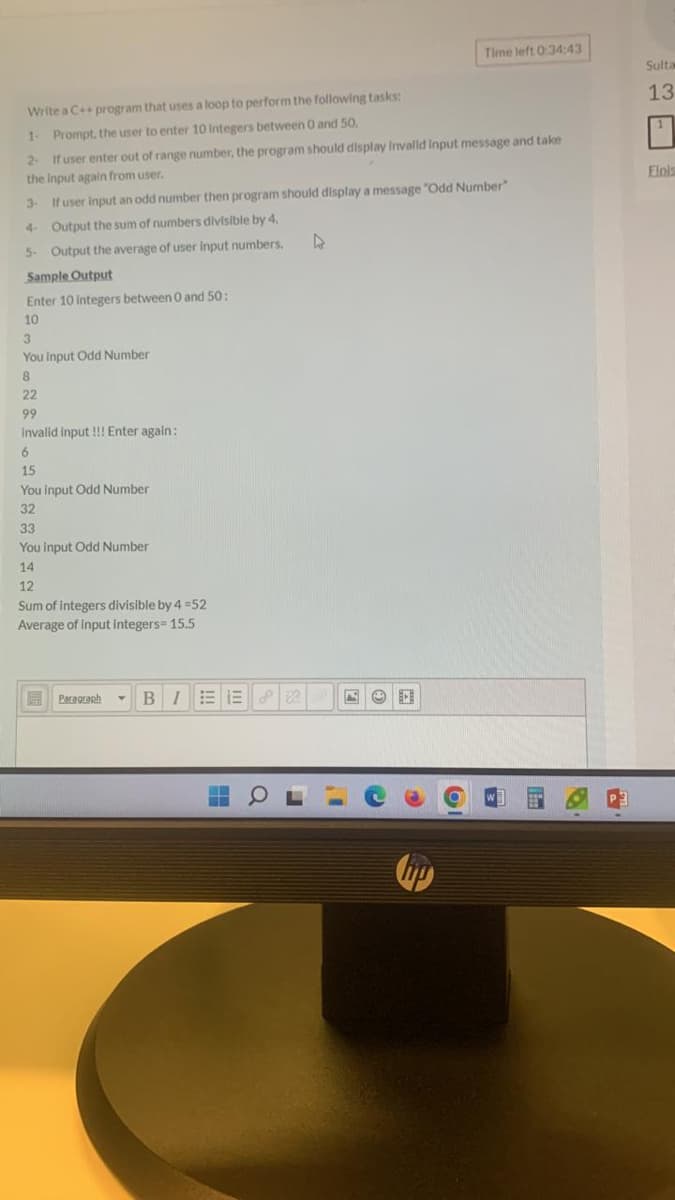 Write a C++ program that uses a loop to perform the following tasks:
1- Prompt, the user to enter 10 Integers between 0 and 50.
2. If user enter out of range number, the program should display invalid input message and take
the input again from user.
3-
If user input an odd number then program should display a message "Odd Number"
Output the sum of numbers divisible by 4.
Output the average of user input numbers.
4-
5-
Sample Output
Enter 10 integers between 0 and 50:
10
3
You input Odd Number
8
22
99
invalid input !!! Enter again:
6
15
You input Odd Number
32
33
You input Odd Number
14
12
Sum of integers divisible by 4 =52
Average of input integers= 15.5
Paragraph Y
BIEER
4
Time left 0:34:43
FOD
14
Sulta
13
"
Elnis