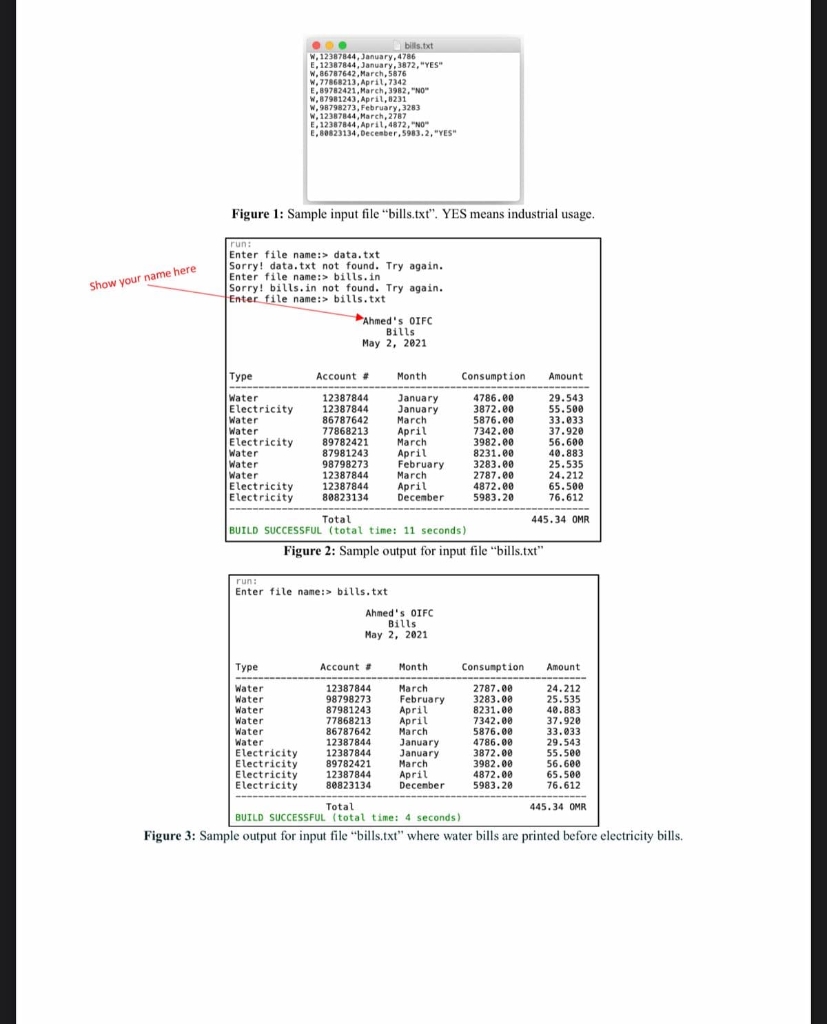 Water
A bills.txt
W, 12387844,January,4786
E, 12387844, January, 3872,"YES"
w, 86787642, March, 5876
W, 77868213,April, 7342
E, 89782421, March, 3982, "NO"
w, 87981243, April,8231
w, 98798273, February, 3283
W, 12387844, March, 2787
E, 12387844, April,4872, "N0"
E, 80823134, December,5983.2,"YES"
Figure 1: Sample input file “bills.txt". YES means industrial usage.
run:
Enter file name:> data.txt
Sorry! data. txt not found. Try again.
Enter file name:> bills.in
Sorry! bills.in not found. Try again.
Enter file name:> bills.txt
Show your name here
Ahmed's OIFC
Bills
May 2, 2021
|Туре
Account #
Month
Consumption
Amount
Water
Electricity
Water
4786.00
3872.00
5876.00
7342.00
29.543
55.500
33.033
37.920
56.600
40.883
25.535
24.212
12387844
12387844
86787642
77868213
89782421
87981243
98798273
12387844
January
January
March
April
March
April
February
Water
Electricity
Water
Water
Water
3982.00
8231.00
3283.00
2787.00
4872.00
5983.20
March
Electricity
Electricity
12387844
80823134
April
December
65.500
76.612
Total
445.34 OMR
BUILD SUCCESSFUL (total time: 11 seconds)
Figure 2: Sample output for input file “bills.txt"
run:
Enter file name:> bills.txt
Ahmed's OIFC
Bills
May 2, 2021
Туре
Account #
Month
Consumption
Amount
12387844
2787.00
3283.00
Water
March
24.212
25.535
February
April
April
March
January
January
March
April
December
Water
98798273
87981243
8231.00
40.883
Water
Water
Water
77868213
7342.00
37.920
33.033
86787642
5876.00
4786.00
3872.00
3982.00
4872.00
5983.20
12387844
29.543
רםכ
12387844
Electricity
Electricity
Electricity
Electricity
55.500
56.600
65.500
89782421
12387844
80823134
76.612
Total
BUILD SUCCESSFUL (total time: 4 seconds)
445.34 OMR
Figure 3: Sample output for input file “bills.txt" where water bills are printed before electricity bills.
