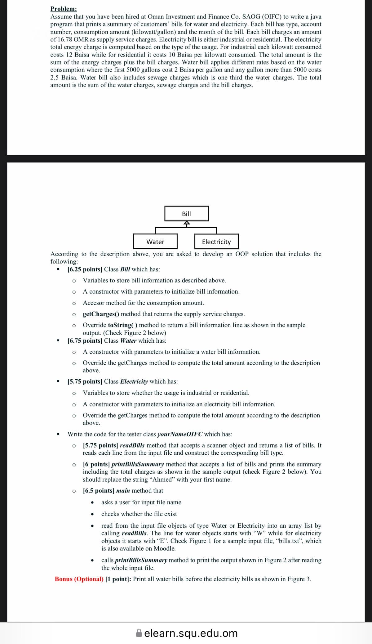 Problem:
Assume that you have been hired at Oman Investment and Finance Co. SAOG (OIFC) to write a java
program that prints a summary of customers' bills for water and electricity. Each bill has type, account
number, consumption amount (kilowatt/gallon) and the month of the bill. Each bill charges an amount
of 16.78 OMR as supply service charges. Electricity bill is either industrial or residential. The electricity
total energy charge is computed based on the type of the usage. For industrial each kilowatt consumed
costs 12 Baisa while for residential it costs 10 Baisa per kilowatt consumed. The total amount is the
sum of the energy charges plus the bill charges. Water bill applies different rates based on the water
consumption where the first 5000 gallons cost 2 Baisa per gallon and any gallon more than 5000 costs
2.5 Baisa. Water bill also includes sewage charges which is one third the water charges. The total
amount is the sum of the water charges, sewage charges and the bill charges.
Bill
Water
Electricity
According to the description above, you are asked to develop an OOP solution that includes the
following:
[6.25 points] Class Bill which has:
Variables to store bill information as described above.
A constructor with parameters to initialize bill information.
Accesor method for the consumption amount.
getCharges() method that returns the supply service charges.
Override toString( ) method to return a bill information line as shown in the sample
output. (Check Figure 2 below)
[6.75 points] Class Water which has:
A constructor with parameters to initialize a water bill information.
Override the getCharges method to compute the total amount according to the description
above.
[5.75 points] Class Electricity which has:
Variables to store whether the usage is industrial or residential.
A constructor with parameters to initialize an electricity bill information.
Override the getCharges method to compute the total amount according to the description
above.
Write the code for the tester class yourNameOIFC which has:
[5.75 points] readBills method that accepts a scanner object and returns a list of bills. It
reads each line from the input file and construct the corresponding bill type.
o [6 points] printBillsSummary method that accepts a list of bills and prints the summary
including the total charges as shown in the sample output (check Figure 2 below). You
should replace the string "Ahmed" with your first name.
[6.5 points] main method that
asks a user for input file name
checks whether the file exist
read from the input file objects of type Water or Electricity into an array list by
calling readBills. The line for water objects starts with "W" while for electricity
objects it starts with "E". Check Figure 1 for a sample input file, “bills.txt", which
is also available on Moodle.
calls printBillsSummary method to print the output shown in Figure 2 after reading
the whole input file.
Bonus (Optional) [1 point]: Print all water bills before the electricity bills as shown in Figure 3.
A elearn.squ.edu.om
