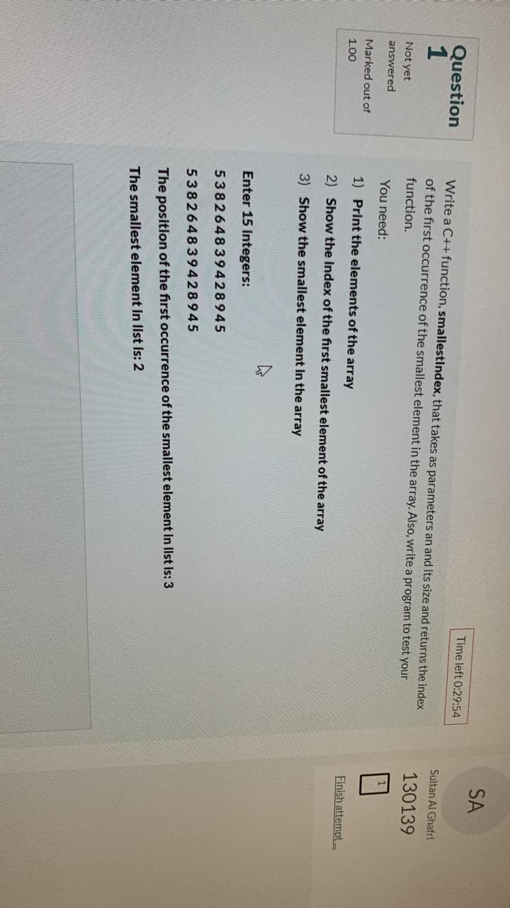 Question
1
Not yet
answered
Marked out of
1.00
Time left 0:29:54
Write a C++ function, smallestIndex, that takes as parameters an and its size and returns the index
of the first occurrence of the smallest element in the array. Also, write a program to test your
function.
You need:
1) Print the elements of the array
2) Show the index of the first smallest element of the array
3) Show the smallest element in the array
4
Enter 15 Integers:
538264839428945
538264839428945
The position of the first occurrence of the smallest element in list is: 3
The smallest element in list is: 2
SA
Sultan Al Ghafri
130139
Finish attempt...