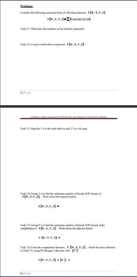 Problem:
Consider the following canonical form of a Boolean function F(W.x.Y.z)
F(W,x,Y,z)=E(1345.6,7,12,14)
Task 2.1: What does the numbers in the brackets represent?
Task 2.2: Create a truith table to represent F(w,x,r,z) .
1|Page
Lab Maral - Digital Logic Design ECLEI6 y Pat. Afag Arad and Al- Sayyid Samir Al-lluaidi
Task 2.3: Map the l's in the truth table in task 2.2 in a K-map.
Task 2.4: Group 1's to find the minimum number of literals SOP format of
F(w,x,Y,Z) . Write down the function below.
F(W,x,Y,z) =
Task 2.5: Group 0's to find the minimum number of literals SOP format of the
complement of F(w.x.r.z) . Write down the function below.
F (w,x,Y,2) =
Task 2.6: From the complement function, F (w,x,Y,z) , which has been obtained
in Task 2.5, using De Morgan's theorem, find (F')' :
F(W,x,Y,2) = (F) =
2|Page
