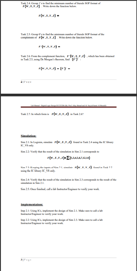 Task 2.4: Group 1's to find the minimum number of literals SOP format of
F(W,X,Y,Z) . Write down the function below.
F(w,x,Y,z) =
Task 2.5: Group 0's to find the minimum number of literals SOP format of the
complement of F(w.x.r.z) . Write down the function below.
F (w,x,v,2) =
Task 2.6: From the complement function, F (w,x,Y,z) , which has been obtained
in Task 2.5, using De Morgan's theorem, find (F')' :
F(w,x,Y,2) = (F) =
2|Page
Lab Marual - Disit Legis Deign EECE6 y Pat. Aag Aad and Al- Sayid Samir A-lidi)
Task 2.7: In which form is F(w,x,Y,z) in Task 2.6?
Simulation:
Sim 2.1: In Logisim, simulate F(W,x,Y,z) found in Task 2.4 using the IC library
IC_V8 only.
Sim 2.2: Verify that the result of the simulation in Sim 2.1 corresponds to
F(W,x,Y,z)=E(1.345,6,7,12,14)
Sim ? 3- Kreping then impute of Sim ?1, simnlate F(w, x,v,z) framed in Tack ?7
using the IC library IC_V8 only.
Sim 2.4: Verify that the result of the simulation in Sim 2.3 corresponds to the result of the
simulation in Sim 2.1.
Sim 2.5: Once finished, call a lab Instructor/Engineer to verify your work.
Implementation:
Imp 2.1: Using ICs, implement the design of Sim 2.1. Make sure to call a lab
Instructor Engineer to verify your work.
Imp 2.2: Using ICs, implement the design of Sim 2.3. Make sure to call a lab
Instructor Engineer to verify your work.
