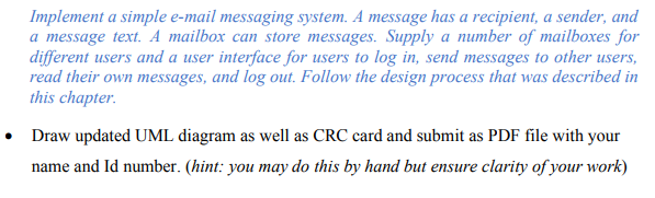 Implement a simple e-mail messaging system. A message has a recipient, a sender, and
a message text. A mailbox can store messages. Supply a number of mailboxes for
different users and a user interface for users to log in, send messages to other users,
read their own messages, and log out. Follow the design process that was described in
this chapter.
• Draw updated UML diagram as well as CRC card and submit as PDF file with your
name and Id number. (hint: you may do this by hand but ensure clarity of your work)
